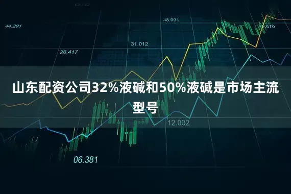 山东配资公司32%液碱和50%液碱是市场主流型号
