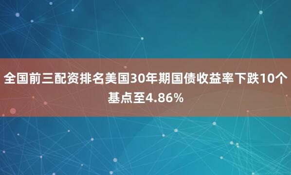 全国前三配资排名美国30年期国债收益率下跌10个基点至4.86%