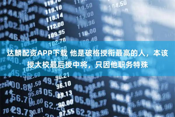 达麟配资APP下载 他是破格授衔最高的人，本该授大校最后授中将，只因他职务特殊