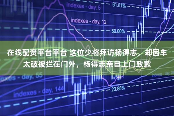 在线配资平台平台 这位少将拜访杨得志，却因车太破被拦在门外，杨得志亲自上门致歉