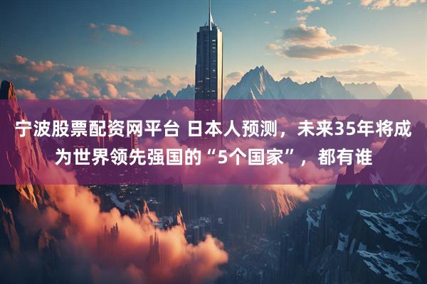 宁波股票配资网平台 日本人预测，未来35年将成为世界领先强国的“5个国家”，都有谁