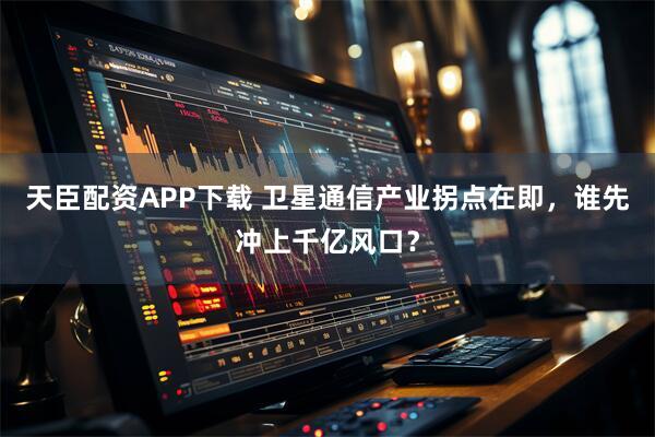 天臣配资APP下载 卫星通信产业拐点在即，谁先冲上千亿风口？
