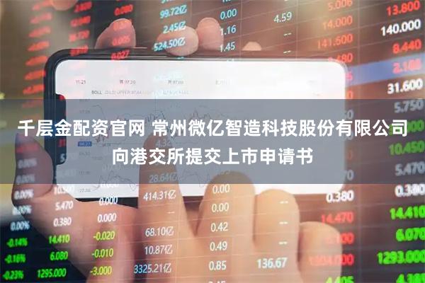 千层金配资官网 常州微亿智造科技股份有限公司向港交所提交上市申请书