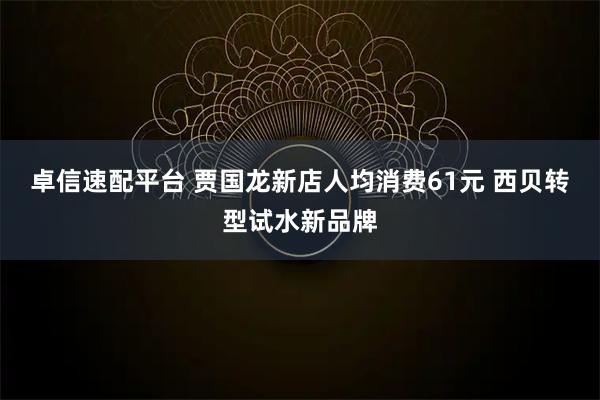 卓信速配平台 贾国龙新店人均消费61元 西贝转型试水新品牌