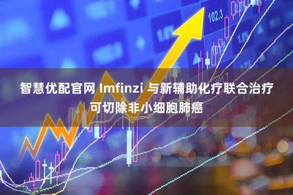 智慧优配官网 Imfinzi 与新辅助化疗联合治疗可切除非小细胞肺癌