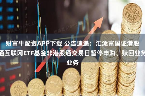 财富牛配资APP下载 公告速递：汇添富国证港股通互联网ETF基金非港股通交易日暂停申购、赎回业务