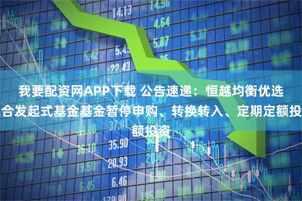 我要配资网APP下载 公告速递：恒越均衡优选混合发起式基金基金暂停申购、转换转入、定期定额投资