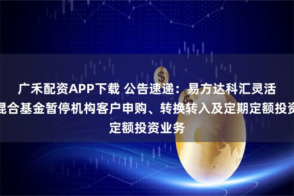 广禾配资APP下载 公告速递：易方达科汇灵活配置混合基金暂停机构客户申购、转换转入及定期定额投资业务