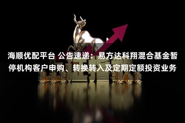 海顺优配平台 公告速递：易方达科翔混合基金暂停机构客户申购、转换转入及定期定额投资业务