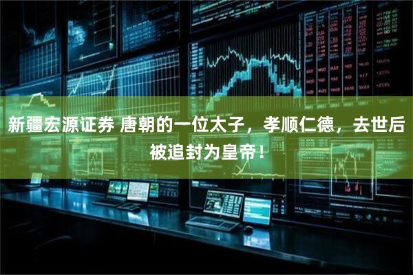 新疆宏源证券 唐朝的一位太子，孝顺仁德，去世后被追封为皇帝！