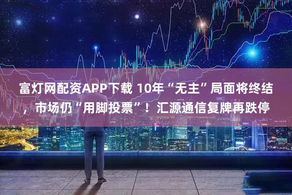 富灯网配资APP下载 10年“无主”局面将终结，市场仍“用脚投票”！汇源通信复牌再跌停