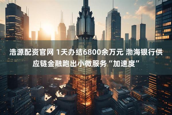 浩源配资官网 1天办结6800余万元 渤海银行供应链金融跑出小微服务“加速度”