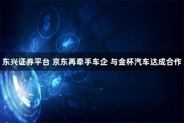 东兴证券平台 京东再牵手车企 与金杯汽车达成合作
