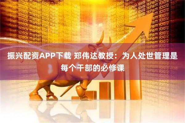 振兴配资APP下载 郑伟达教授：为人处世管理是每个干部的必修课