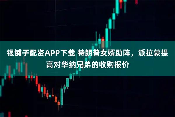 银铺子配资APP下载 特朗普女婿助阵，派拉蒙提高对华纳兄弟的收购报价