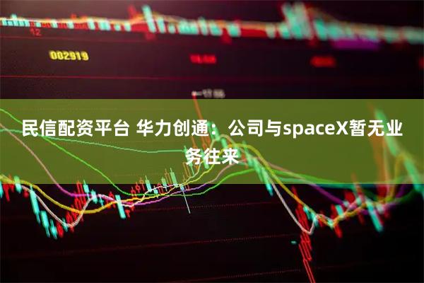 民信配资平台 华力创通：公司与spaceX暂无业务往来