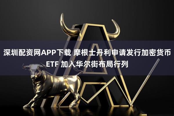 深圳配资网APP下载 摩根士丹利申请发行加密货币ETF 加入华尔街布局行列