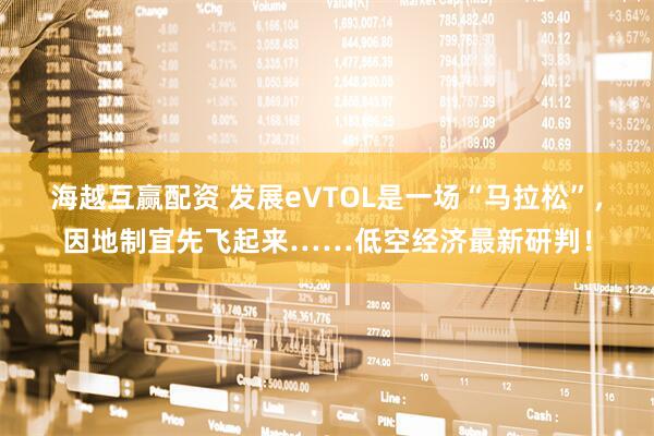 海越互赢配资 发展eVTOL是一场“马拉松”，因地制宜先飞起来……低空经济最新研判！