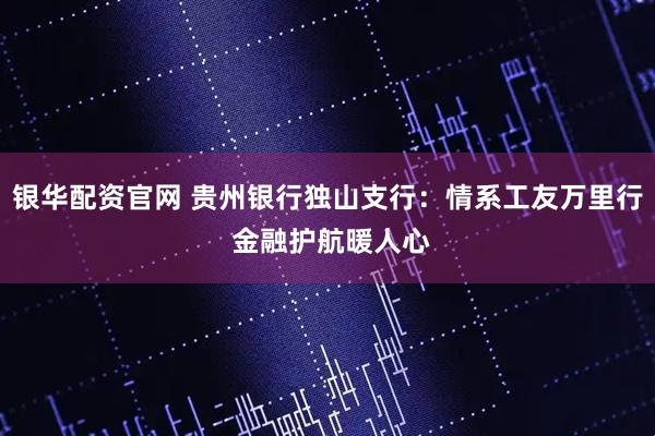 银华配资官网 贵州银行独山支行：情系工友万里行 金融护航暖人心