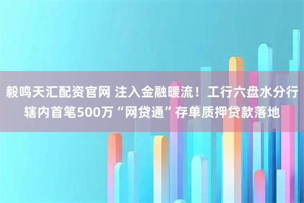 毅鸣天汇配资官网 注入金融暖流！工行六盘水分行辖内首笔500万“网贷通”存单质押贷款落地