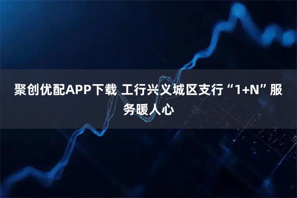 聚创优配APP下载 工行兴义城区支行“1+N”服务暖人心