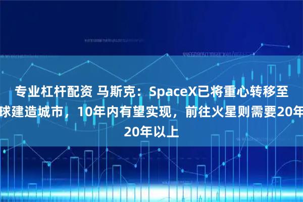 专业杠杆配资 马斯克：SpaceX已将重心转移至在月球建造城市，10年内有望实现，前往火星则需要20年以上