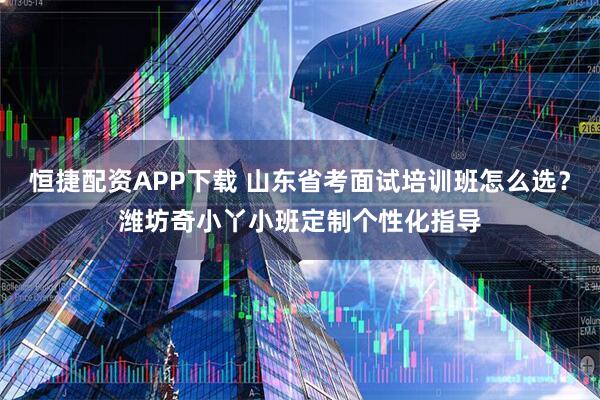 恒捷配资APP下载 山东省考面试培训班怎么选？潍坊奇小丫小班定制个性化指导