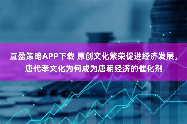 互盈策略APP下载 原创文化繁荣促进经济发展,唐代孝文化为何成为唐朝经济的催化剂