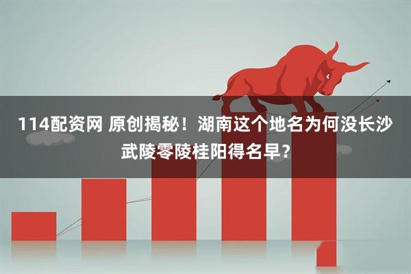 114配资网 原创揭秘!湖南这个地名为何没长沙武陵零陵桂阳得名早?