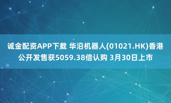 诚金配资APP下载 华沿机器人(01021.HK)香港公开发售获5059.38倍认购 3月30日上市