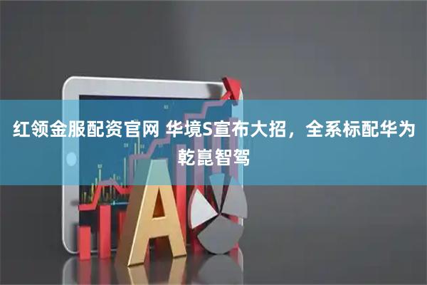 红领金服配资官网 华境S宣布大招，全系标配华为乾崑智驾