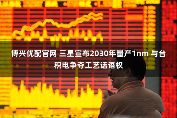 博兴优配官网 三星宣布2030年量产1nm 与台积电争夺工艺话语权