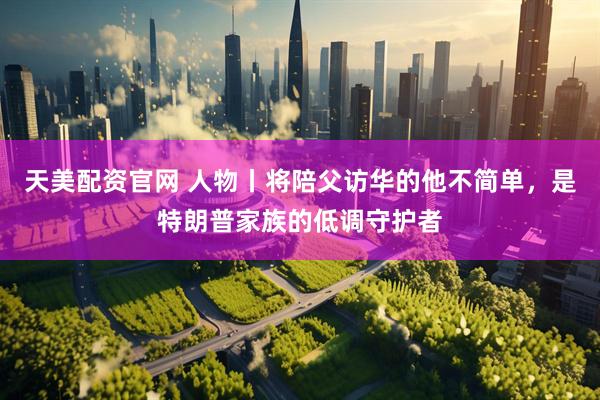 天美配资官网 人物丨将陪父访华的他不简单，是特朗普家族的低调守护者