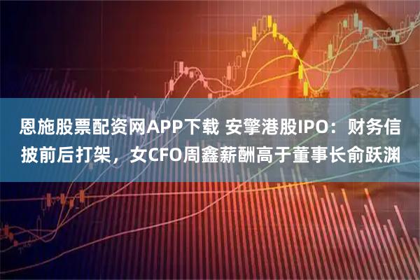 恩施股票配资网APP下载 安擎港股IPO：财务信披前后打架，女CFO周鑫薪酬高于董事长俞跃渊