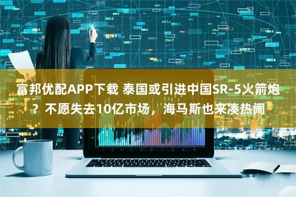 富邦优配APP下载 泰国或引进中国SR-5火箭炮？不愿失去10亿市场，海马斯也来凑热闹