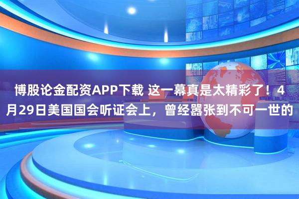 博股论金配资APP下载 这一幕真是太精彩了！4月29日美国国会听证会上，曾经嚣张到不可一世的