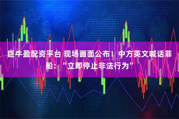 巨牛盈配资平台 现场画面公布！中方英文喊话菲船：“立即停止非法行为”